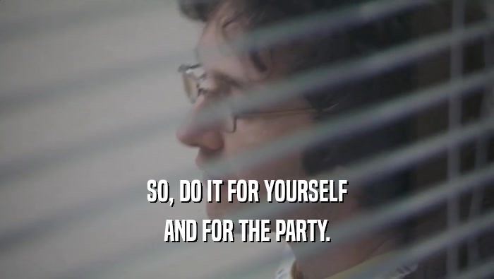 SO, DO IT FOR YOURSELF AND FOR THE PARTY. 