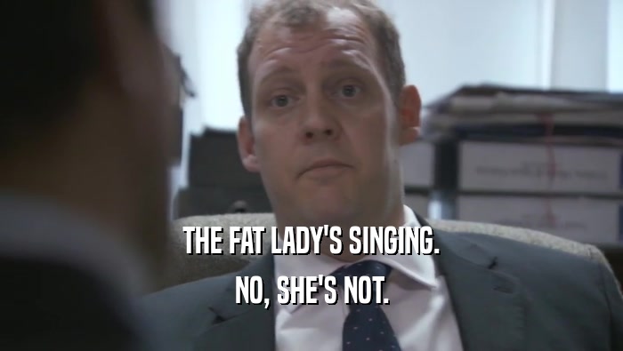 THE FAT LADY'S SINGING.
 NO, SHE'S NOT.
 