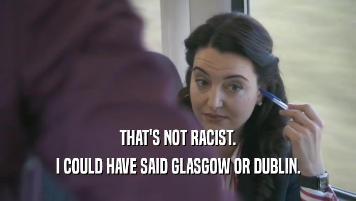 THAT'S NOT RACIST. I COULD HAVE SAID GLASGOW OR DUBLIN. 