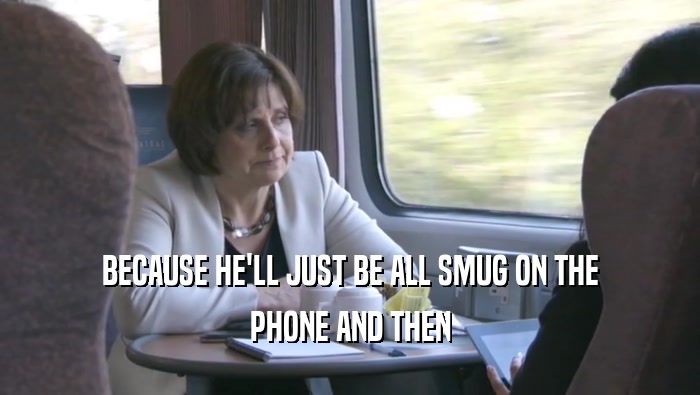 BECAUSE HE'LL JUST BE ALL SMUG ON THE PHONE AND THEN 