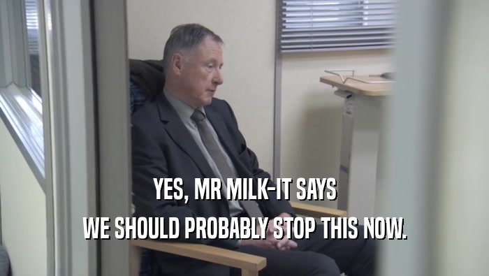 YES, MR MILK-IT SAYS WE SHOULD PROBABLY STOP THIS NOW. 