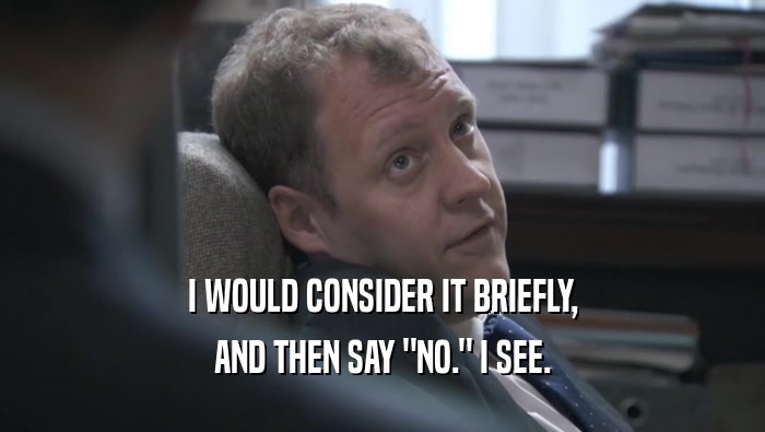 I WOULD CONSIDER IT BRIEFLY, AND THEN SAY 