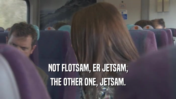 NOT FLOTSAM, ER JETSAM, THE OTHER ONE, JETSAM. 