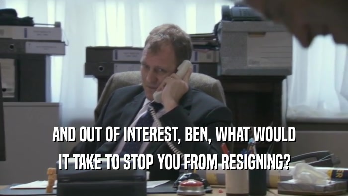 AND OUT OF INTEREST, BEN, WHAT WOULD IT TAKE TO STOP YOU FROM RESIGNING? 