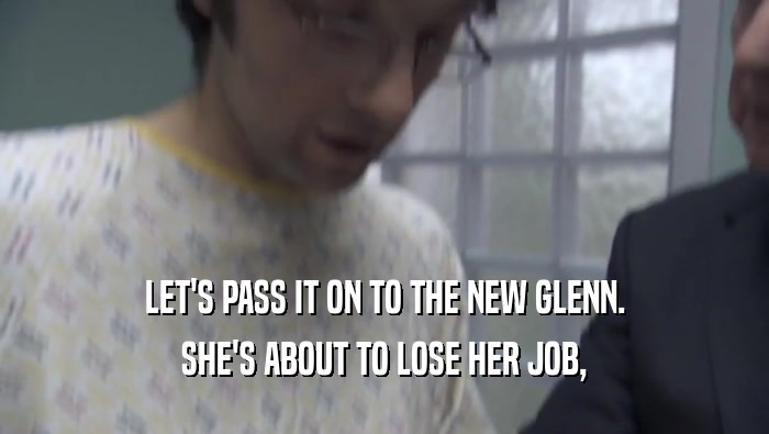 LET'S PASS IT ON TO THE NEW GLENN. SHE'S ABOUT TO LOSE HER JOB, 