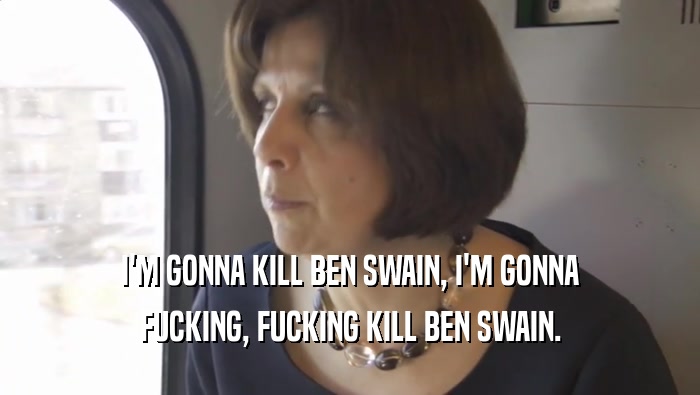 I'M GONNA KILL BEN SWAIN, I'M GONNA FUCKING, FUCKING KILL BEN SWAIN. 