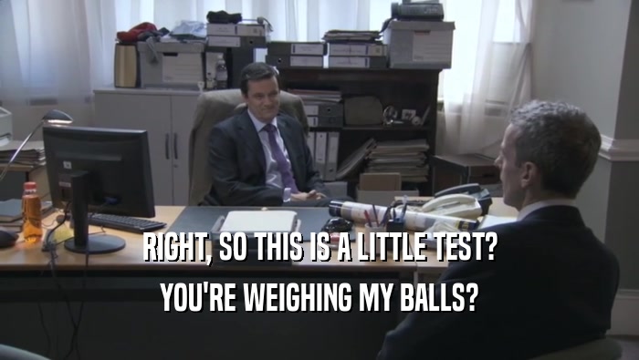 RIGHT, SO THIS IS A LITTLE TEST?
 YOU'RE WEIGHING MY BALLS?
 