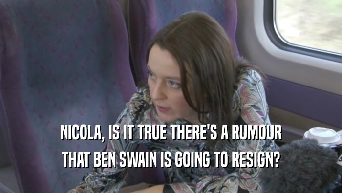 NICOLA, IS IT TRUE THERE'S A RUMOUR THAT BEN SWAIN IS GOING TO RESIGN? 