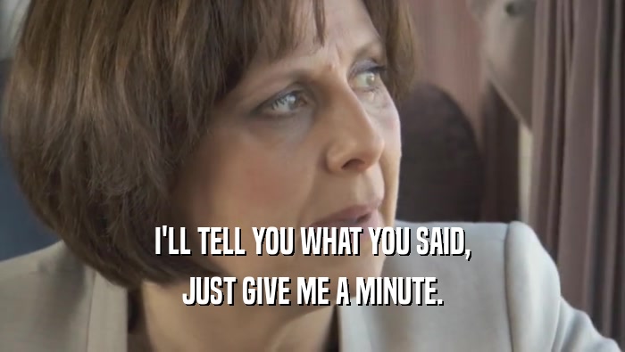 I'LL TELL YOU WHAT YOU SAID, JUST GIVE ME A MINUTE. 
