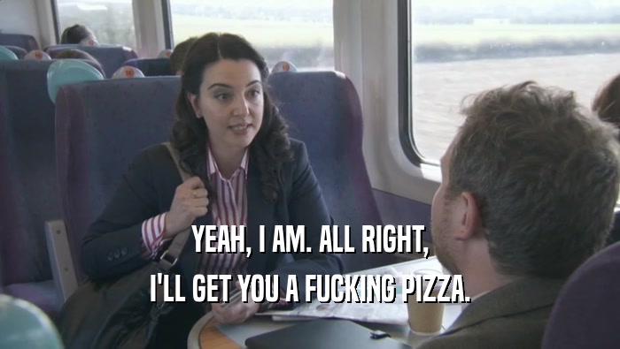 YEAH, I AM. ALL RIGHT, I'LL GET YOU A FUCKING PIZZA. 