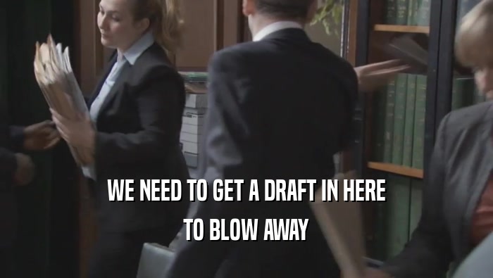 WE NEED TO GET A DRAFT IN HERE
 TO BLOW AWAY
 