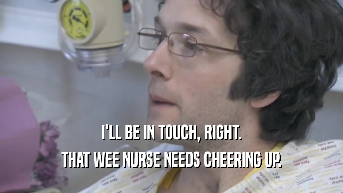 I'LL BE IN TOUCH, RIGHT. THAT WEE NURSE NEEDS CHEERING UP. 