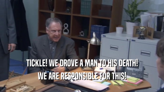 TICKLE! WE DROVE A MAN TO HIS DEATH! WE ARE RESPONSIBLE FOR THIS! 