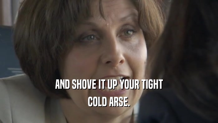 AND SHOVE IT UP YOUR TIGHT COLD ARSE. 