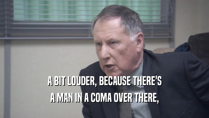 A BIT LOUDER, BECAUSE THERE'S A MAN IN A COMA OVER THERE, 