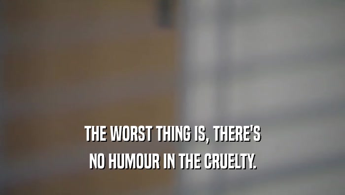 THE WORST THING IS, THERE'S NO HUMOUR IN THE CRUELTY. 