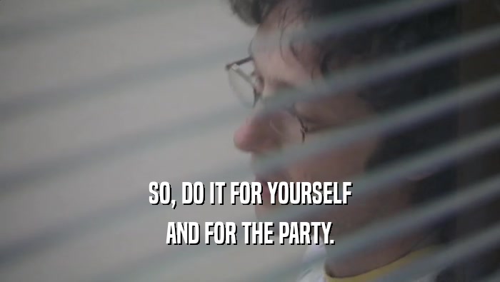 SO, DO IT FOR YOURSELF AND FOR THE PARTY. 