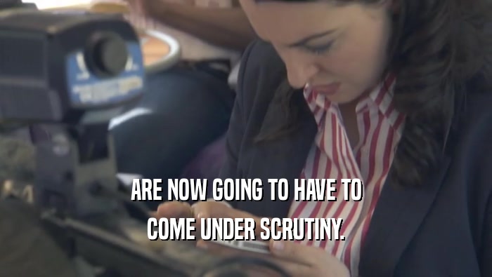 ARE NOW GOING TO HAVE TO COME UNDER SCRUTINY. 