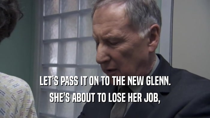LET'S PASS IT ON TO THE NEW GLENN. SHE'S ABOUT TO LOSE HER JOB, 