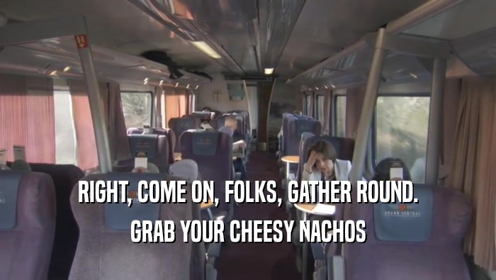 RIGHT, COME ON, FOLKS, GATHER ROUND. GRAB YOUR CHEESY NACHOS GRAB YOUR CHEESY NACHOS