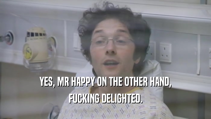 YES, MR HAPPY ON THE OTHER HAND, FUCKING DELIGHTED. 