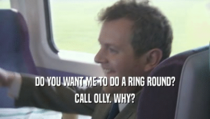 DO YOU WANT ME TO DO A RING ROUND? CALL OLLY. WHY? 
