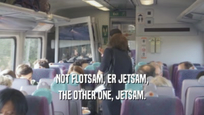 NOT FLOTSAM, ER JETSAM, THE OTHER ONE, JETSAM. 
