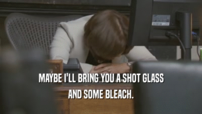 MAYBE I'LL BRING YOU A SHOT GLASS AND SOME BLEACH. 