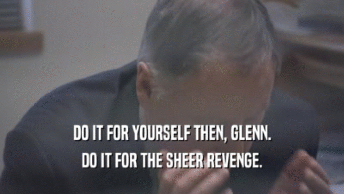 DO IT FOR YOURSELF THEN, GLENN.
 DO IT FOR THE SHEER REVENGE.
 