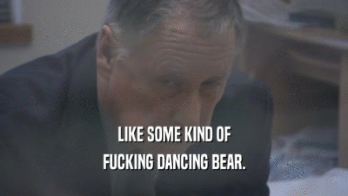LIKE SOME KIND OF FUCKING DANCING BEAR. 