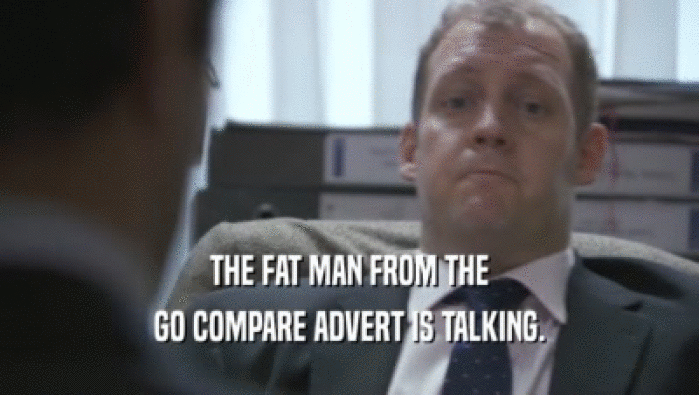 THE FAT MAN FROM THE
 GO COMPARE ADVERT IS TALKING.
 