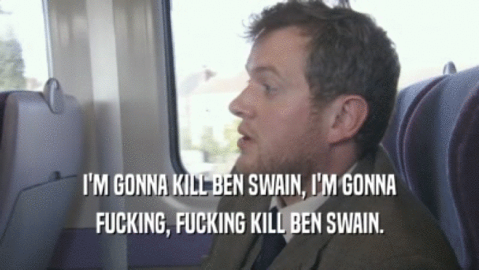 I'M GONNA KILL BEN SWAIN, I'M GONNA FUCKING, FUCKING KILL BEN SWAIN. 