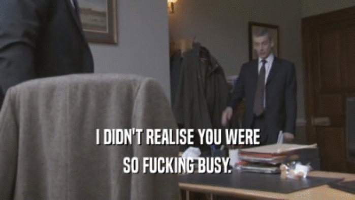 I DIDN'T REALISE YOU WERE SO FUCKING BUSY. 