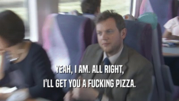 YEAH, I AM. ALL RIGHT, I'LL GET YOU A FUCKING PIZZA. 