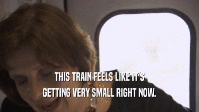 THIS TRAIN FEELS LIKE IT'S GETTING VERY SMALL RIGHT NOW. GETTING VERY SMALL RIGHT NOW.