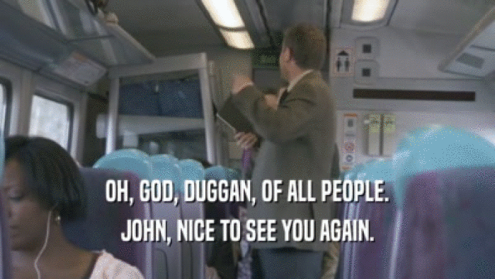 OH, GOD, DUGGAN, OF ALL PEOPLE.
 JOHN, NICE TO SEE YOU AGAIN.
 