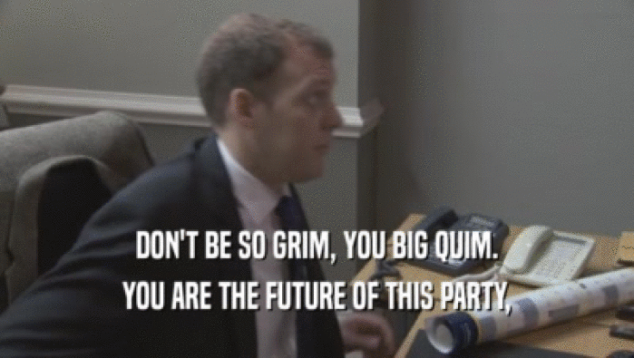 DON'T BE SO GRIM, YOU BIG QUIM. YOU ARE THE FUTURE OF THIS PARTY, YOU ARE THE FUTURE OF THIS PARTY,