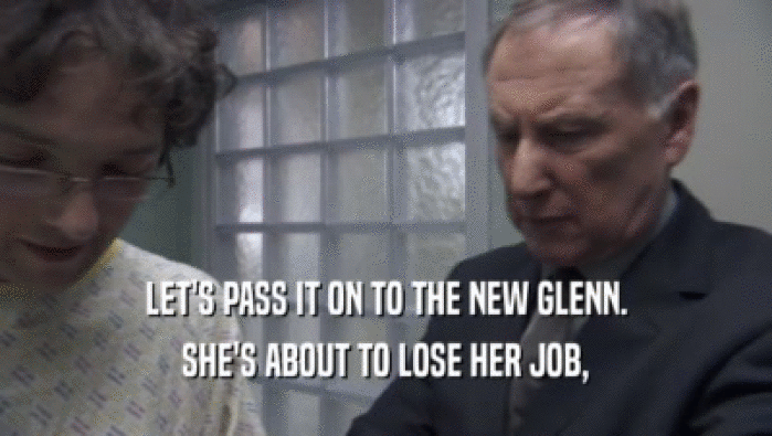 LET'S PASS IT ON TO THE NEW GLENN.
 SHE'S ABOUT TO LOSE HER JOB,
 