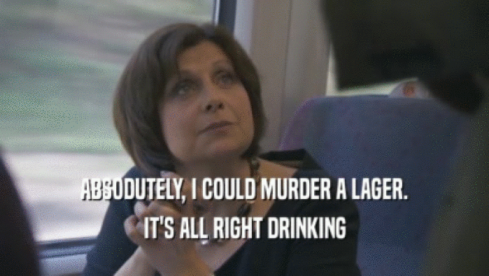 ABSODUTELY, I COULD MURDER A LAGER. IT'S ALL RIGHT DRINKING IT'S ALL RIGHT DRINKING