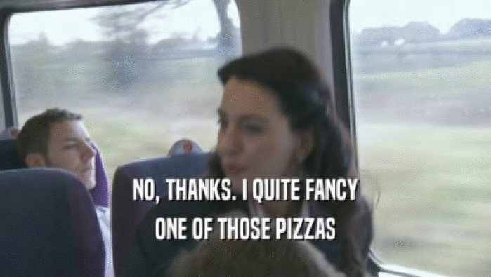 NO, THANKS. I QUITE FANCY
 ONE OF THOSE PIZZAS
 