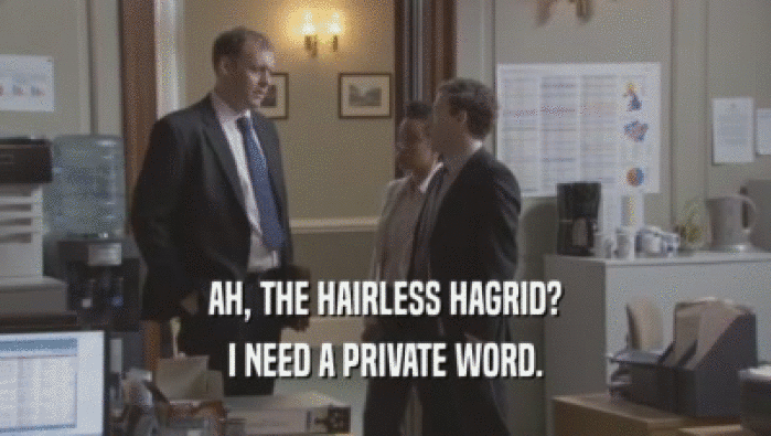 AH, THE HAIRLESS HAGRID? I NEED A PRIVATE WORD. I NEED A PRIVATE WORD.