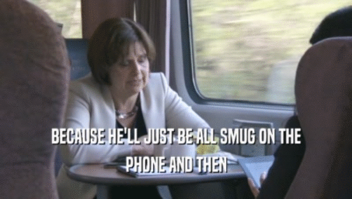 BECAUSE HE'LL JUST BE ALL SMUG ON THE PHONE AND THEN 