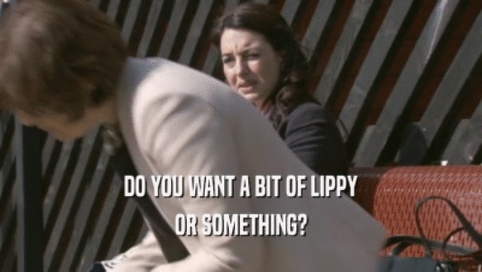DO YOU WANT A BIT OF LIPPY OR SOMETHING? 