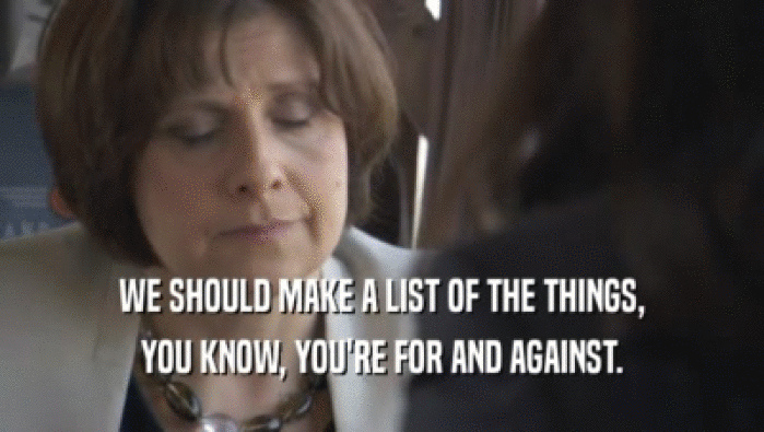 WE SHOULD MAKE A LIST OF THE THINGS, YOU KNOW, YOU'RE FOR AND AGAINST. 
