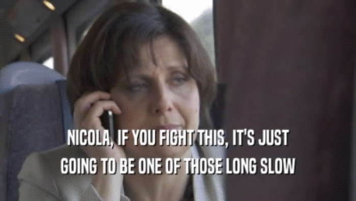NICOLA, IF YOU FIGHT THIS, IT'S JUST GOING TO BE ONE OF THOSE LONG SLOW 