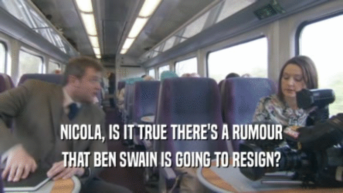 NICOLA, IS IT TRUE THERE'S A RUMOUR THAT BEN SWAIN IS GOING TO RESIGN? 