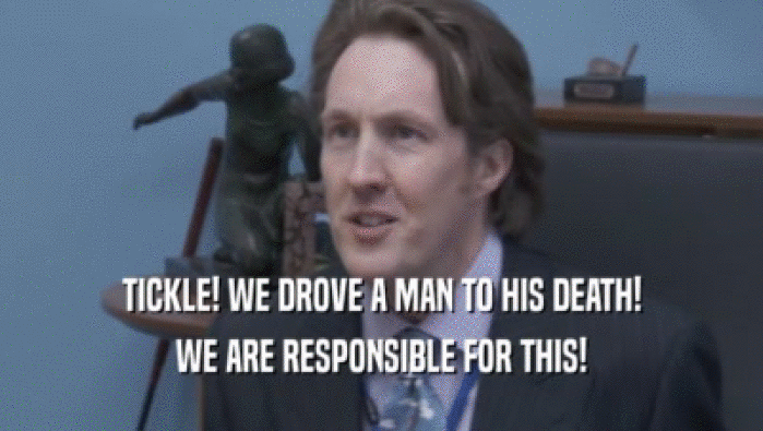 TICKLE! WE DROVE A MAN TO HIS DEATH! WE ARE RESPONSIBLE FOR THIS! 