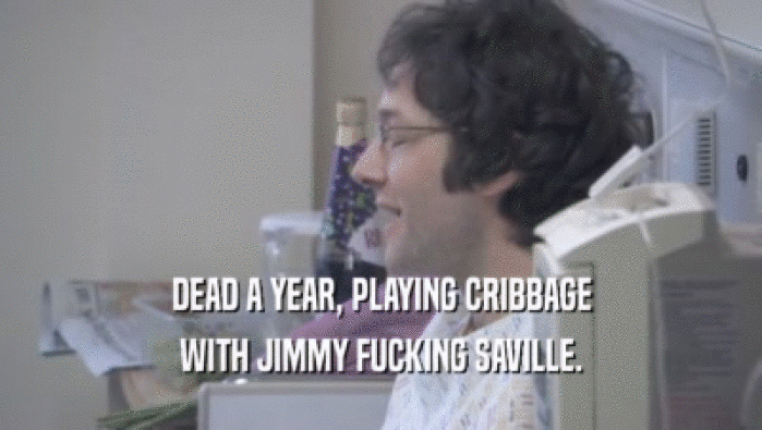 DEAD A YEAR, PLAYING CRIBBAGE
 WITH JIMMY FUCKING SAVILLE.
 