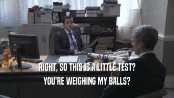 RIGHT, SO THIS IS A LITTLE TEST?
 YOU'RE WEIGHING MY BALLS?
 