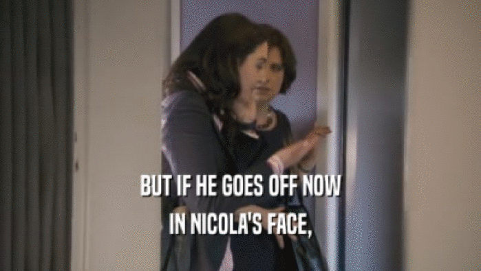 BUT IF HE GOES OFF NOW
 IN NICOLA'S FACE,
 